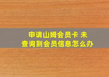 申请山姆会员卡 未查询到会员信息怎么办